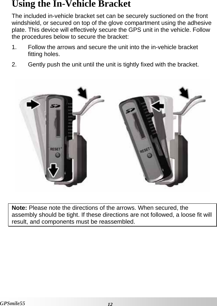    12GPSmile55 Using the In-Vehicle Bracket The included in-vehicle bracket set can be securely suctioned on the front windshield, or secured on top of the glove compartment using the adhesive plate. This device will effectively secure the GPS unit in the vehicle. Follow the procedures below to secure the bracket: 1.  Follow the arrows and secure the unit into the in-vehicle bracket fitting holes. 2.  Gently push the unit until the unit is tightly fixed with the bracket.                  Note: Please note the directions of the arrows. When secured, the assembly should be tight. If these directions are not followed, a loose fit will result, and components must be reassembled.  