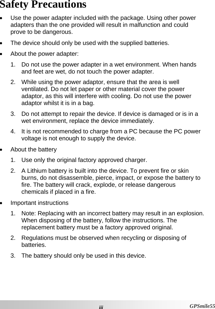  iiiGPSmile55 Safety Precautions •  Use the power adapter included with the package. Using other power adapters than the one provided will result in malfunction and could prove to be dangerous.  •  The device should only be used with the supplied batteries.  •  About the power adapter: 1.  Do not use the power adapter in a wet environment. When hands and feet are wet, do not touch the power adapter.  2.  While using the power adaptor, ensure that the area is well ventilated. Do not let paper or other material cover the power adaptor, as this will interfere with cooling. Do not use the power adaptor whilst it is in a bag. 3.  Do not attempt to repair the device. If device is damaged or is in a wet environment, replace the device immediately.  4.  It is not recommended to charge from a PC because the PC power voltage is not enough to supply the device. •  About the battery 1.  Use only the original factory approved charger.  2.  A Lithium battery is built into the device. To prevent fire or skin burns, do not disassemble, pierce, impact, or expose the battery to fire. The battery will crack, explode, or release dangerous chemicals if placed in a fire.  • Important instructions   1.  Note: Replacing with an incorrect battery may result in an explosion. When disposing of the battery, follow the instructions. The replacement battery must be a factory approved original. 2.  Regulations must be observed when recycling or disposing of batteries.  3.  The battery should only be used in this device. 