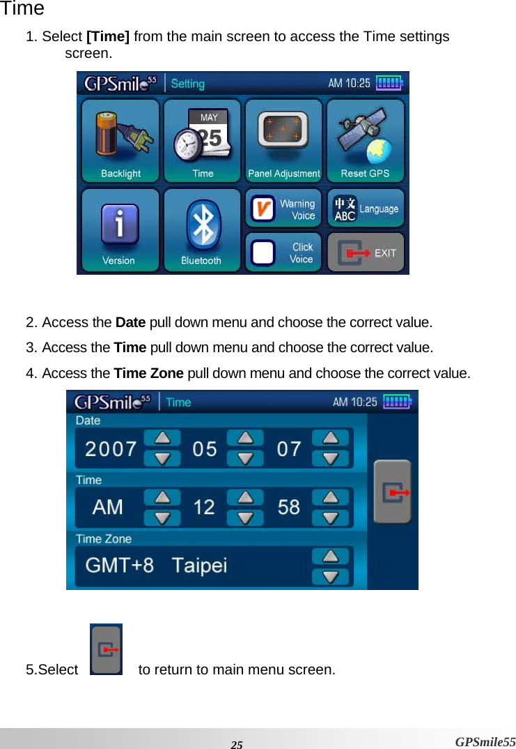  25 GPSmile55 Time 1. Select [Time] from the main screen to access the Time settings screen.    2. Access the Date pull down menu and choose the correct value.  3. Access the Time pull down menu and choose the correct value. 4. Access the Time Zone pull down menu and choose the correct value.   5.Select        to return to main menu screen. 