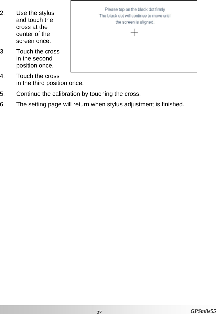  27 GPSmile55  2.  Use the stylus and touch the cross at the center of the screen once.  3.  Touch the cross in the second position once.  4.  Touch the cross in the third position once. 5.  Continue the calibration by touching the cross. 6.  The setting page will return when stylus adjustment is finished.   