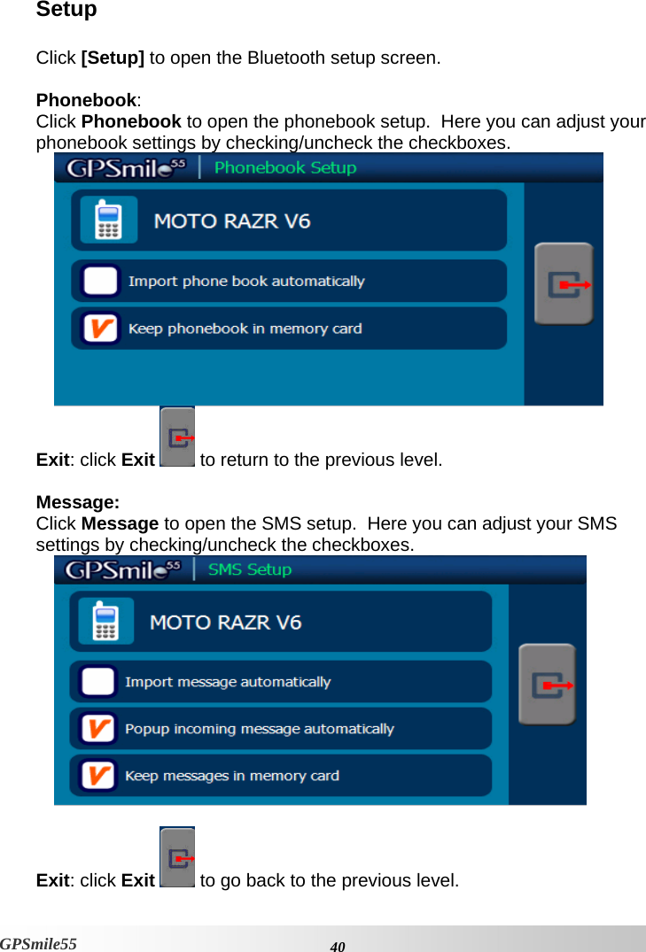    40GPSmile55 Setup  Click [Setup] to open the Bluetooth setup screen.   Phonebook:  Click Phonebook to open the phonebook setup.  Here you can adjust your phonebook settings by checking/uncheck the checkboxes.  Exit: click Exit   to return to the previous level.  Message:  Click Message to open the SMS setup.  Here you can adjust your SMS settings by checking/uncheck the checkboxes.   Exit: click Exit   to go back to the previous level. 