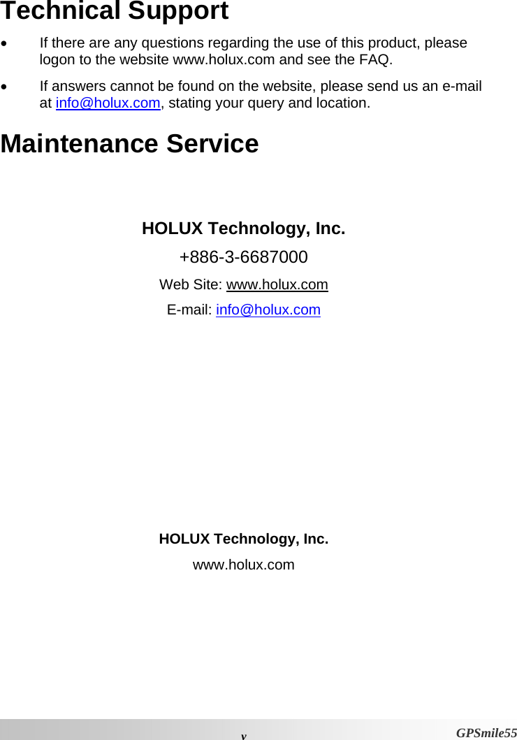  vGPSmile55 Technical Support •  If there are any questions regarding the use of this product, please logon to the website www.holux.com and see the FAQ.  •  If answers cannot be found on the website, please send us an e-mail at info@holux.com, stating your query and location. Maintenance Service   HOLUX Technology, Inc. +886-3-6687000 Web Site: www.holux.com E-mail: info@holux.com         HOLUX Technology, Inc. www.holux.com 