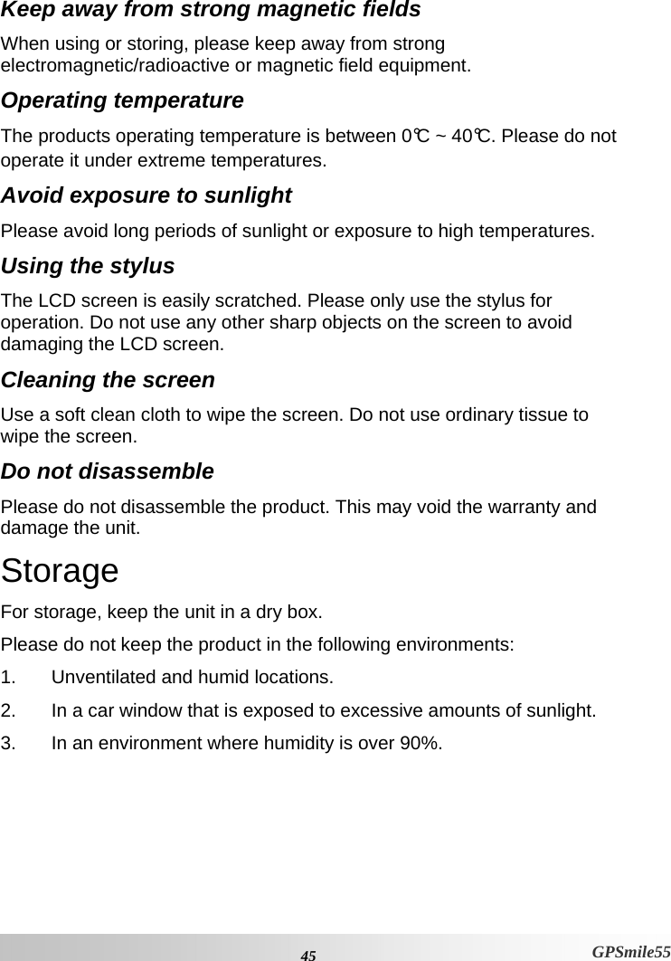  45 GPSmile55 Keep away from strong magnetic fields When using or storing, please keep away from strong electromagnetic/radioactive or magnetic field equipment.  Operating temperature The products operating temperature is between 0°C ~ 40°C. Please do not operate it under extreme temperatures.  Avoid exposure to sunlight Please avoid long periods of sunlight or exposure to high temperatures.  Using the stylus The LCD screen is easily scratched. Please only use the stylus for operation. Do not use any other sharp objects on the screen to avoid damaging the LCD screen.  Cleaning the screen Use a soft clean cloth to wipe the screen. Do not use ordinary tissue to wipe the screen.  Do not disassemble Please do not disassemble the product. This may void the warranty and damage the unit.  Storage For storage, keep the unit in a dry box.  Please do not keep the product in the following environments:  1.  Unventilated and humid locations.  2.  In a car window that is exposed to excessive amounts of sunlight.  3.  In an environment where humidity is over 90%.  