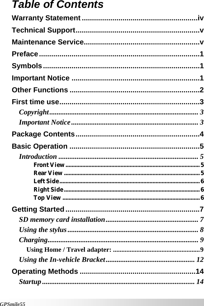   GPSmile55 Table of Contents  Warranty Statement.........................................................iv Technical Support.............................................................v Maintenance Service.........................................................v Preface...............................................................................1 Symbols.............................................................................1 Important Notice ...............................................................1 Other Functions ................................................................2 First time use.....................................................................3 Copyright.................................................................................. 3 Important Notice...................................................................... 3 Package Contents.............................................................4 Basic Operation ................................................................5 Introduction ............................................................................. 5 Front View........................................................................................5 Rear View.........................................................................................5 Left Side............................................................................................6 Right Side.........................................................................................6 Top View ..........................................................................................6 Getting Started..................................................................7 SD memory card installation................................................... 7 Using the stylus........................................................................ 8 Charging................................................................................... 9 Using Home / Travel adapter: ....................................................9 Using the In-vehicle Bracket................................................. 12 Operating Methods .........................................................14 Startup.................................................................................... 14 