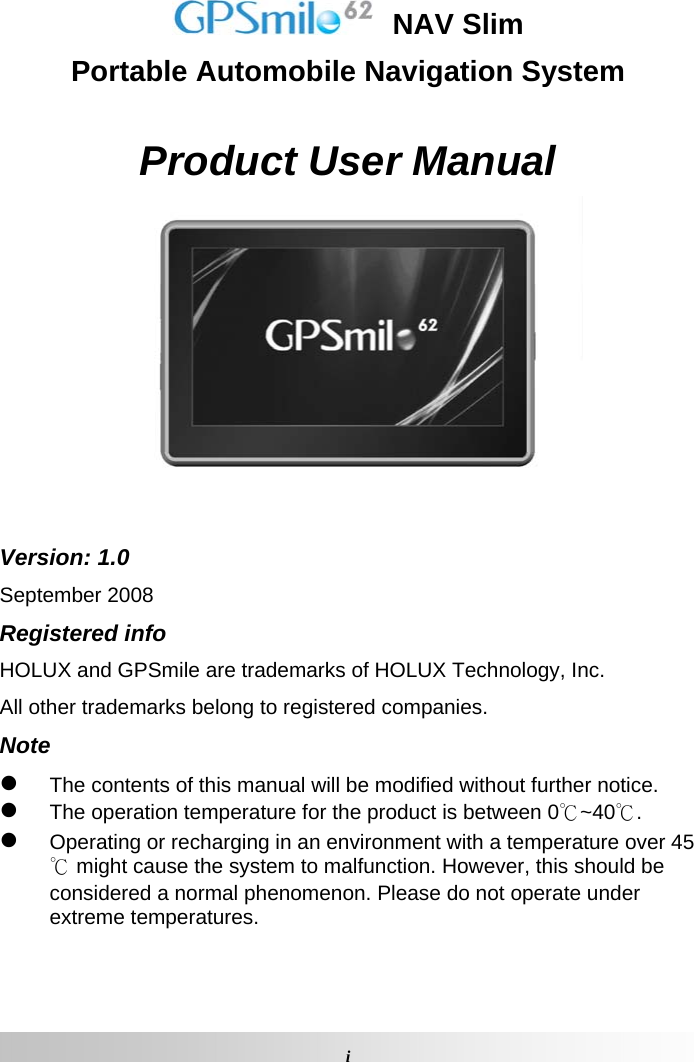   NAV Slim Portable Automobile Navigation System  Product User Manual   Version: 1.0 September 2008 Registered info HOLUX and GPSmile are trademarks of HOLUX Technology, Inc. All other trademarks belong to registered companies.  Note z The contents of this manual will be modified without further notice.  z The operation temperature for the product is between 0℃~40℃.  z Operating or recharging in an environment with a temperature over 45℃ might cause the system to malfunction. However, this should be considered a normal phenomenon. Please do not operate under extreme temperatures.  iGPSmile62 