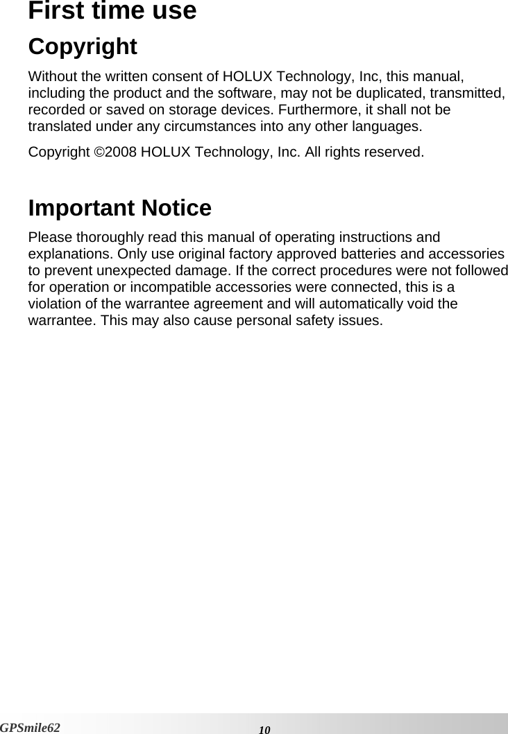 First time use Copyright Without the written consent of HOLUX Technology, Inc, this manual, including the product and the software, may not be duplicated, transmitted, recorded or saved on storage devices. Furthermore, it shall not be translated under any circumstances into any other languages.  Copyright ©2008 HOLUX Technology, Inc. All rights reserved.   Important Notice Please thoroughly read this manual of operating instructions and explanations. Only use original factory approved batteries and accessories to prevent unexpected damage. If the correct procedures were not followed for operation or incompatible accessories were connected, this is a violation of the warrantee agreement and will automatically void the warrantee. This may also cause personal safety issues.     10GPSmile62 