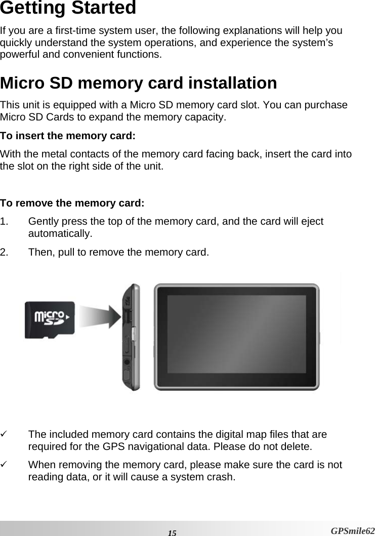 Getting Started If you are a first-time system user, the following explanations will help you quickly understand the system operations, and experience the system’s powerful and convenient functions.  Micro SD memory card installation This unit is equipped with a Micro SD memory card slot. You can purchase Micro SD Cards to expand the memory capacity.  To insert the memory card:  With the metal contacts of the memory card facing back, insert the card into the slot on the right side of the unit.  To remove the memory card:  1.  Gently press the top of the memory card, and the card will eject automatically.  2.  Then, pull to remove the memory card.    9 The included memory card contains the digital map files that are required for the GPS navigational data. Please do not delete.  9 When removing the memory card, please make sure the card is not reading data, or it will cause a system crash.   15 GPSmile62 