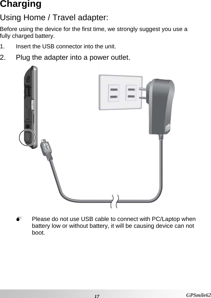 Charging Using Home / Travel adapter: Before using the device for the first time, we strongly suggest you use a fully charged battery.  1.  Insert the USB connector into the unit. 2.  Plug the adapter into a power outlet.   0  Please do not use USB cable to connect with PC/Laptop when battery low or without battery, it will be causing device can not boot.    17 GPSmile62 