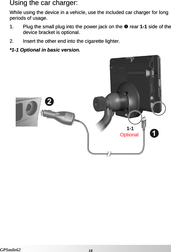 Using the car charger: Using the car charger: While using the device in a vehicle, use the included car charger for long periods of usage.  While using the device in a vehicle, use the included car charger for long periods of usage.  1.  Plug the small plug into the power jack on the n rear 1-1 side of the device bracket is optional.  1.  Plug the small plug into the power jack on the n rear 1-1 side of the device bracket is optional.  2.  Insert the other end into the cigarette lighter. 2.  Insert the other end into the cigarette lighter. *1-1 Optional in basic version. *1-1 Optional in basic version.  1-1 Optional    18GPSmile62 GPSmile62 