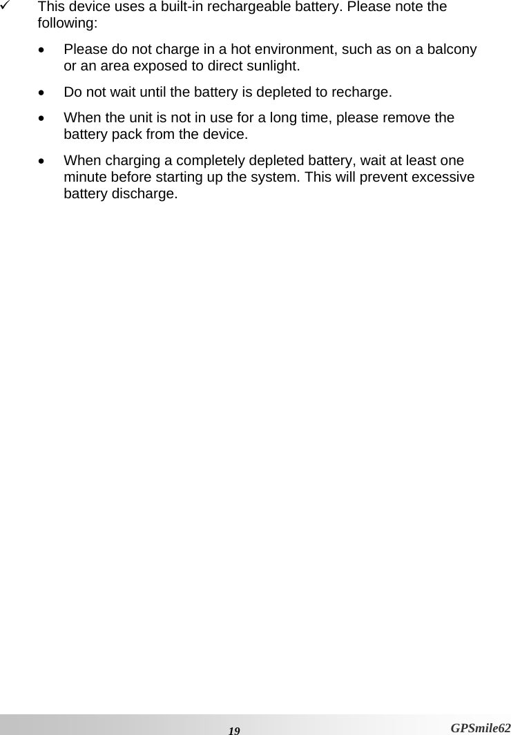 9  This device uses a built-in rechargeable battery. Please note the following: •  Please do not charge in a hot environment, such as on a balcony or an area exposed to direct sunlight. •  Do not wait until the battery is depleted to recharge. •  When the unit is not in use for a long time, please remove the battery pack from the device. •  When charging a completely depleted battery, wait at least one minute before starting up the system. This will prevent excessive battery discharge.     19 GPSmile62 