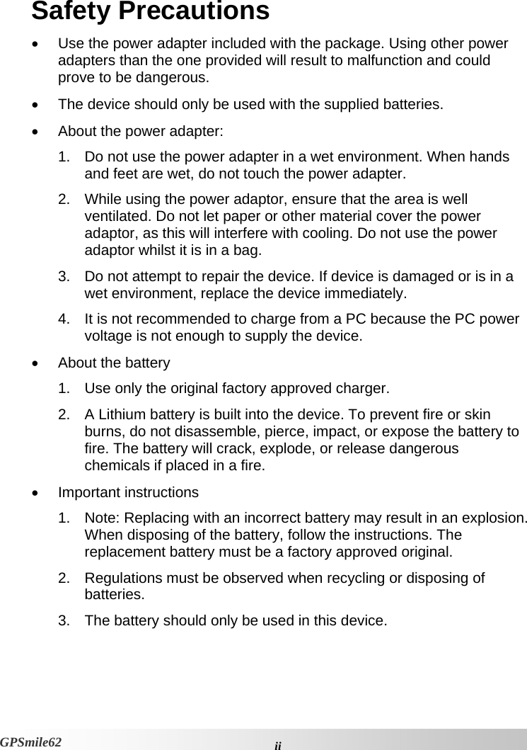 Safety Precautions •  Use the power adapter included with the package. Using other power adapters than the one provided will result to malfunction and could prove to be dangerous.  •  The device should only be used with the supplied batteries.  •  About the power adapter: 1.  Do not use the power adapter in a wet environment. When hands and feet are wet, do not touch the power adapter.  2.  While using the power adaptor, ensure that the area is well ventilated. Do not let paper or other material cover the power adaptor, as this will interfere with cooling. Do not use the power adaptor whilst it is in a bag. 3.  Do not attempt to repair the device. If device is damaged or is in a wet environment, replace the device immediately.  4.  It is not recommended to charge from a PC because the PC power voltage is not enough to supply the device. •  About the battery 1.  Use only the original factory approved charger.  2.  A Lithium battery is built into the device. To prevent fire or skin burns, do not disassemble, pierce, impact, or expose the battery to fire. The battery will crack, explode, or release dangerous chemicals if placed in a fire.  • Important instructions   1.  Note: Replacing with an incorrect battery may result in an explosion. When disposing of the battery, follow the instructions. The replacement battery must be a factory approved original. 2.  Regulations must be observed when recycling or disposing of batteries.  3.  The battery should only be used in this device.  iiGPSmile62 