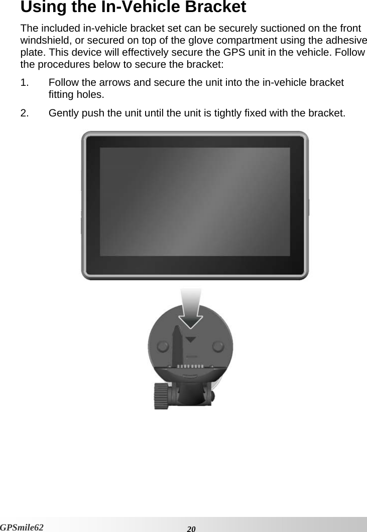 Using the In-Vehicle Bracket The included in-vehicle bracket set can be securely suctioned on the front windshield, or secured on top of the glove compartment using the adhesive plate. This device will effectively secure the GPS unit in the vehicle. Follow the procedures below to secure the bracket: 1.  Follow the arrows and secure the unit into the in-vehicle bracket fitting holes. 2.  Gently push the unit until the unit is tightly fixed with the bracket.    20GPSmile62 