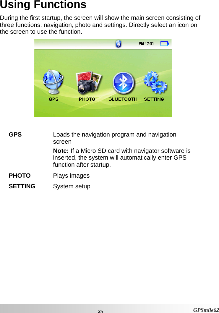 Using Functions During the first startup, the screen will show the main screen consisting of three functions: navigation, photo and settings. Directly select an icon on the screen to use the function.    GPS  Loads the navigation program and navigation screen  Note: If a Micro SD card with navigator software is inserted, the system will automatically enter GPS function after startup. PHOTO  Plays images SETTING  System setup  25 GPSmile62 