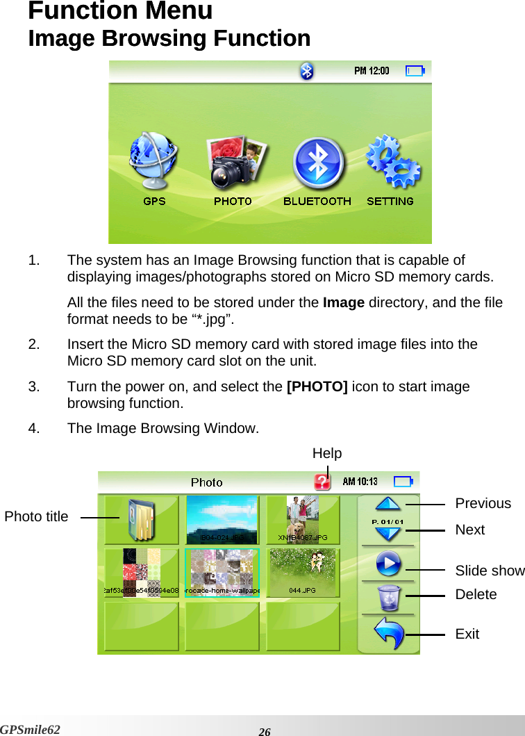 Function Menu  Image Browsing Function Function Menu  Image Browsing Function  1.  The system has an Image Browsing function that is capable of displaying images/photographs stored on Micro SD memory cards. All the files need to be stored under the Image directory, and the file format needs to be “*.jpg”. 2.  Insert the Micro SD memory card with stored image files into the Micro SD memory card slot on the unit. 3.  Turn the power on, and select the [PHOTO] icon to start image browsing function. 4.  The Image Browsing Window. GPSmile62   HelpPrevious Photo title  NextSlide show DeleteExit   26GPSmile62 