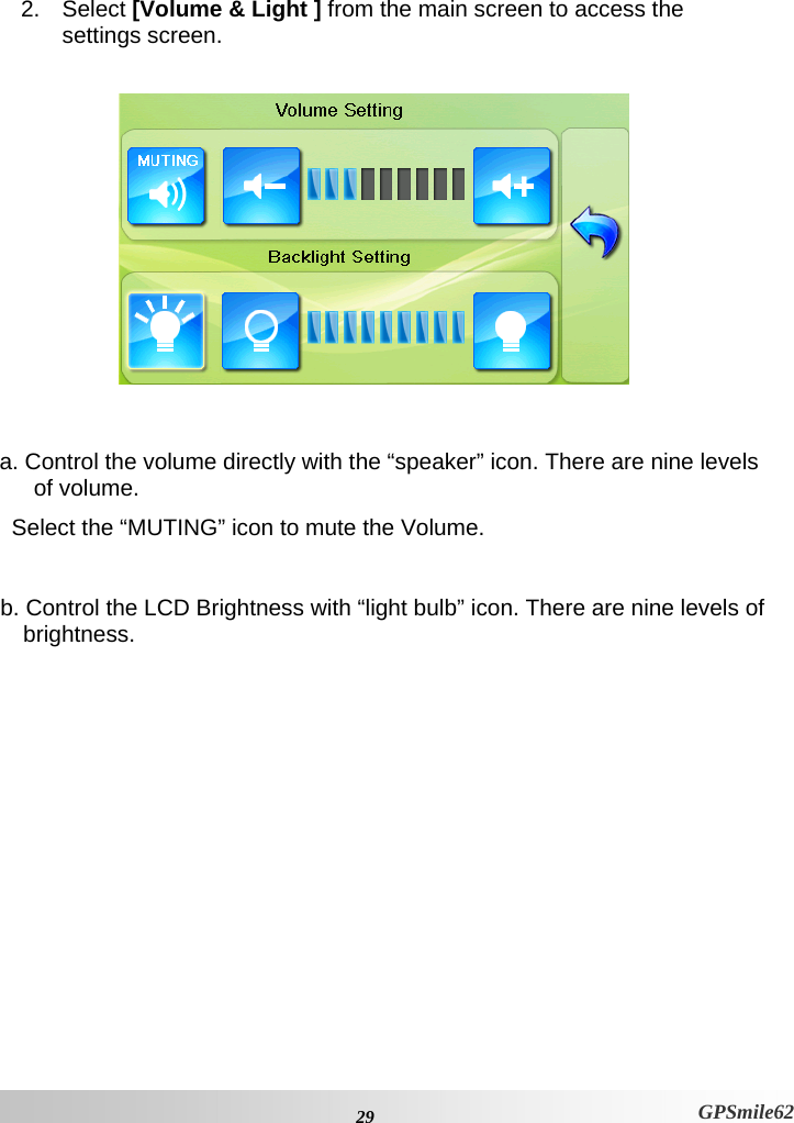  2. Select [Volume &amp; Light ] from the main screen to access the  settings screen.     a. Control the volume directly with the “speaker” icon. There are nine levels of volume.  Select the “MUTING” icon to mute the Volume.  b. Control the LCD Brightness with “light bulb” icon. There are nine levels of brightness.   29 GPSmile62 