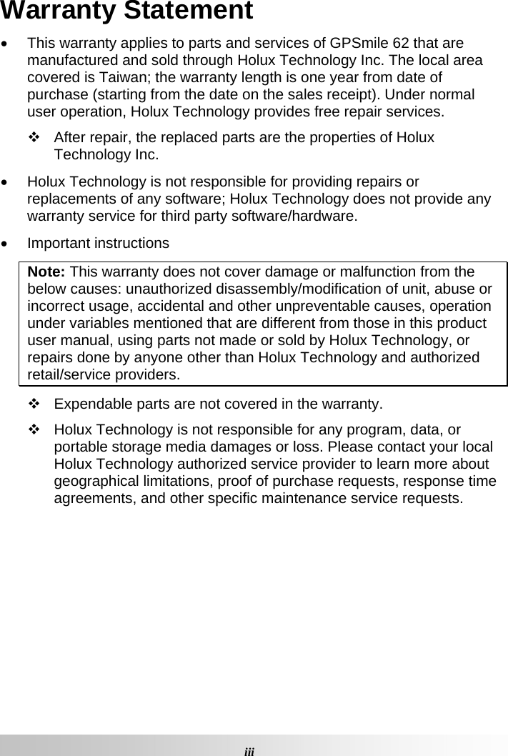 Warranty Statement •  This warranty applies to parts and services of GPSmile 62 that are manufactured and sold through Holux Technology Inc. The local area covered is Taiwan; the warranty length is one year from date of purchase (starting from the date on the sales receipt). Under normal user operation, Holux Technology provides free repair services.    After repair, the replaced parts are the properties of Holux Technology Inc.  •  Holux Technology is not responsible for providing repairs or replacements of any software; Holux Technology does not provide any warranty service for third party software/hardware.  • Important instructions Note: This warranty does not cover damage or malfunction from the below causes: unauthorized disassembly/modification of unit, abuse or incorrect usage, accidental and other unpreventable causes, operation under variables mentioned that are different from those in this product user manual, using parts not made or sold by Holux Technology, or repairs done by anyone other than Holux Technology and authorized retail/service providers.    Expendable parts are not covered in the warranty.    Holux Technology is not responsible for any program, data, or portable storage media damages or loss. Please contact your local Holux Technology authorized service provider to learn more about geographical limitations, proof of purchase requests, response time agreements, and other specific maintenance service requests.       iiiGPSmile62 