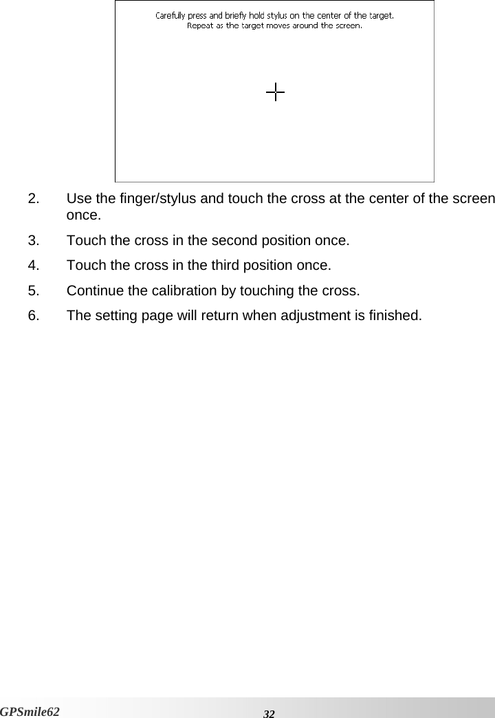   2.  Use the finger/stylus and touch the cross at the center of the screen once.  3.  Touch the cross in the second position once.  4.  Touch the cross in the third position once. 5.  Continue the calibration by touching the cross. 6.  The setting page will return when adjustment is finished.      32GPSmile62 