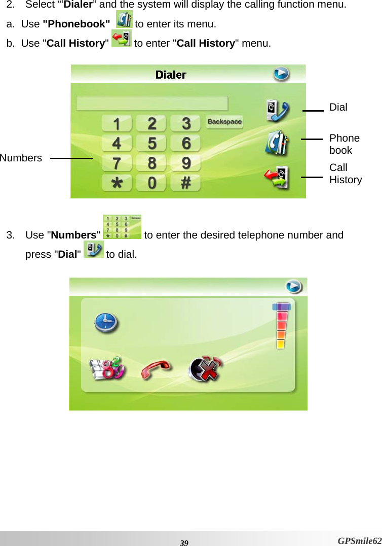 2. Select ‘“Dialer” and the system will display the calling function menu. a.  Use &quot;Phonebook&quot;   to enter its menu. b.  Use &quot;Call History&quot;   to enter &quot;Call History&quot; menu.   Dial Phone book Numbers  Call History  3. Use &quot;Numbers&quot;   to enter the desired telephone number and press &quot;Dial&quot;   to dial.    39 GPSmile62 