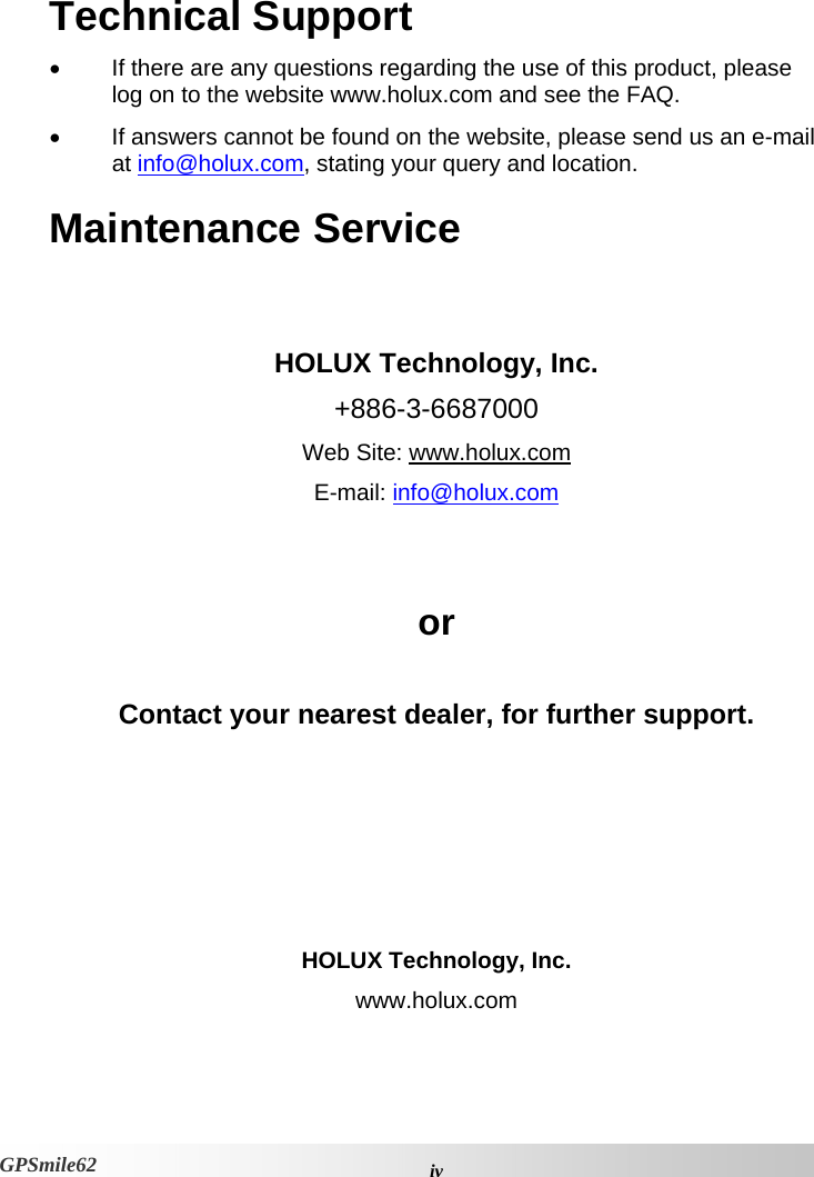 Technical Support •  If there are any questions regarding the use of this product, please log on to the website www.holux.com and see the FAQ.  •  If answers cannot be found on the website, please send us an e-mail at info@holux.com, stating your query and location. Maintenance Service   HOLUX Technology, Inc. +886-3-6687000 Web Site: www.holux.com E-mail: info@holux.com  or  Contact your nearest dealer, for further support.      HOLUX Technology, Inc. www.holux.com  ivGPSmile62 