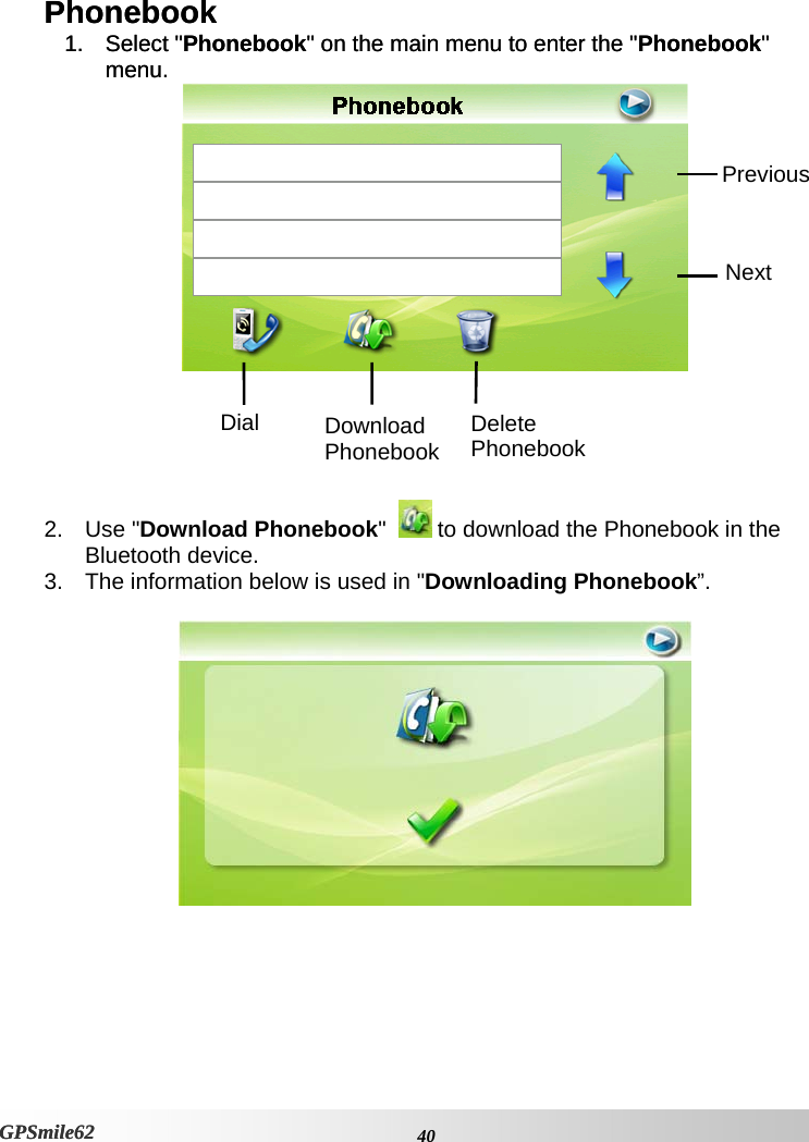 Phonebook Phonebook 1. Select &quot;Phonebook&quot; on the main menu to enter the &quot;Phonebook&quot; menu. 1. Select &quot;Phonebook&quot; on the main menu to enter the &quot;Phonebook&quot; menu.  Previous Next Delete Phonebook Download Phonebook Dial     2. Use &quot;Download Phonebook&quot;    to download the Phonebook in the Bluetooth device. 3.  The information below is used in &quot;Downloading Phonebook”.      40GPSmile62 GPSmile62 