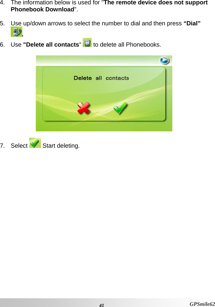  4.  The information below is used for &quot;The remote device does not support Phonebook Download&quot;.  5.  Use up/down arrows to select the number to dial and then press “Dial” . 6. Use &quot;Delete all contacts&quot;   to delete all Phonebooks.    7. Select   Start deleting.  41 GPSmile62 