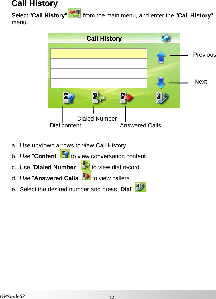 Call History Call History Select &quot;Call History&quot; Select &quot;Call History&quot; GPSmile62  from the main menu, and enter the &quot;Call History&quot; menu.   Previous Next      a.  Use up/down arrows to view Call History. Dial content  Answered Calls   Dialed Numberb.  Use &quot;Content&quot;   to view conversation content. c.  Use &quot;Dialed Number &quot;   to view dial record. d.  Use &quot;Answered Calls&quot;  to view callers. e.  Select the desired number and press “Dial”  .      42GPSmile62 