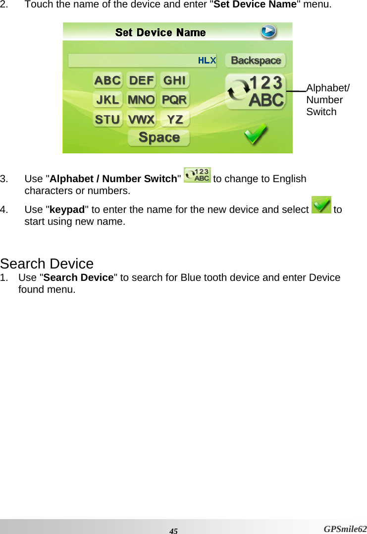 2.  Touch the name of the device and enter &quot;Set Device Name&quot; menu.   Alphabet/ Number Switch  3. Use &quot;Alphabet / Number Switch&quot;  to change to English characters or numbers. 4. Use &quot;keypad&quot; to enter the name for the new device and select   to start using new name.  Search Device 1. Use &quot;Search Device&quot; to search for Blue tooth device and enter Device found menu.  45 GPSmile62 
