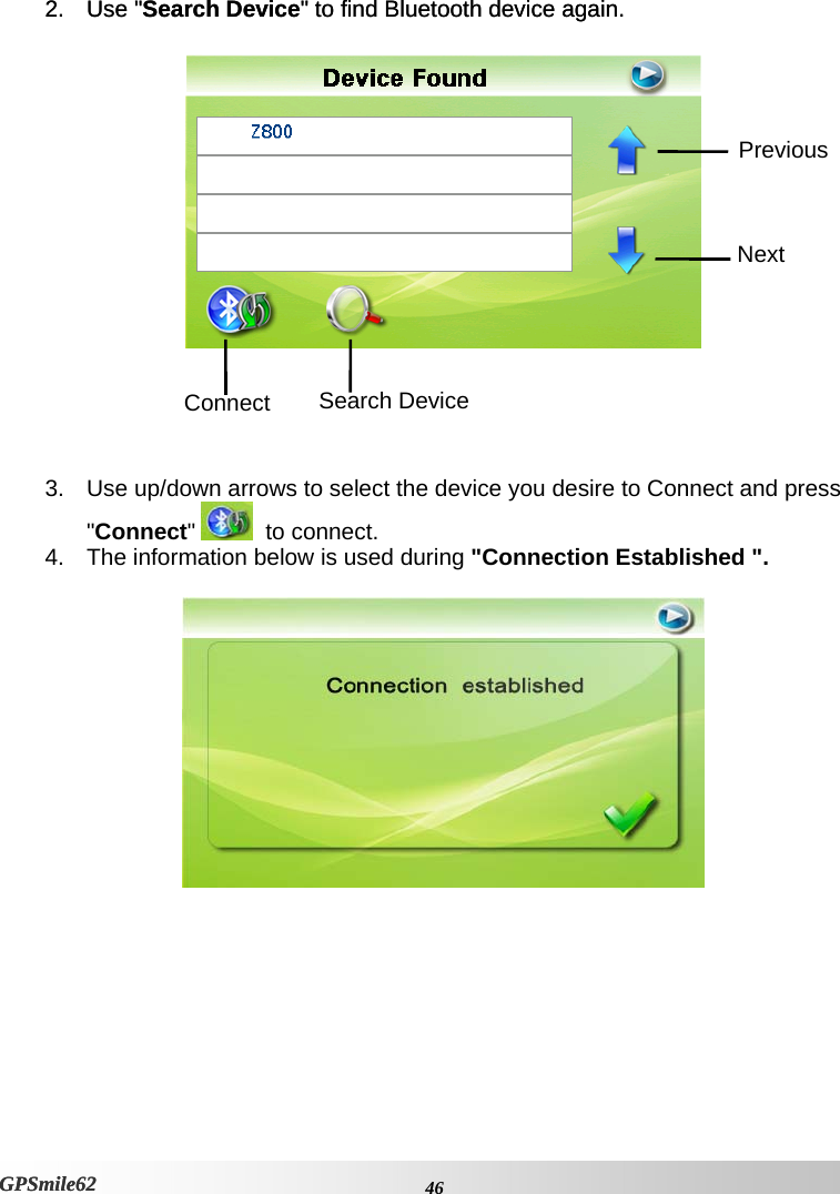 2. Use &quot;Search Device&quot; to find Bluetooth device again. 2. Use &quot;Search Device&quot; to find Bluetooth device again.    Next Previous Connect  Search Device     3.  Use up/down arrows to select the device you desire to Connect and press &quot;Connect&quot;    to connect. 4.  The information below is used during &quot;Connection Established &quot;.      46GPSmile62 GPSmile62 