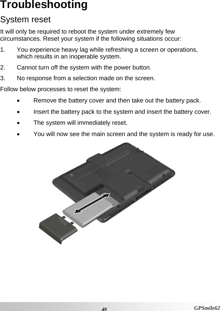 Troubleshooting  System reset It will only be required to reboot the system under extremely few circumstances. Reset your system if the following situations occur:  1.  You experience heavy lag while refreshing a screen or operations, which results in an inoperable system.  2.  Cannot turn off the system with the power button.  3.  No response from a selection made on the screen.  Follow below processes to reset the system: •  Remove the battery cover and then take out the battery pack. •  Insert the battery pack to the system and insert the battery cover. •  The system will immediately reset.  •  You will now see the main screen and the system is ready for use.   49 GPSmile62 