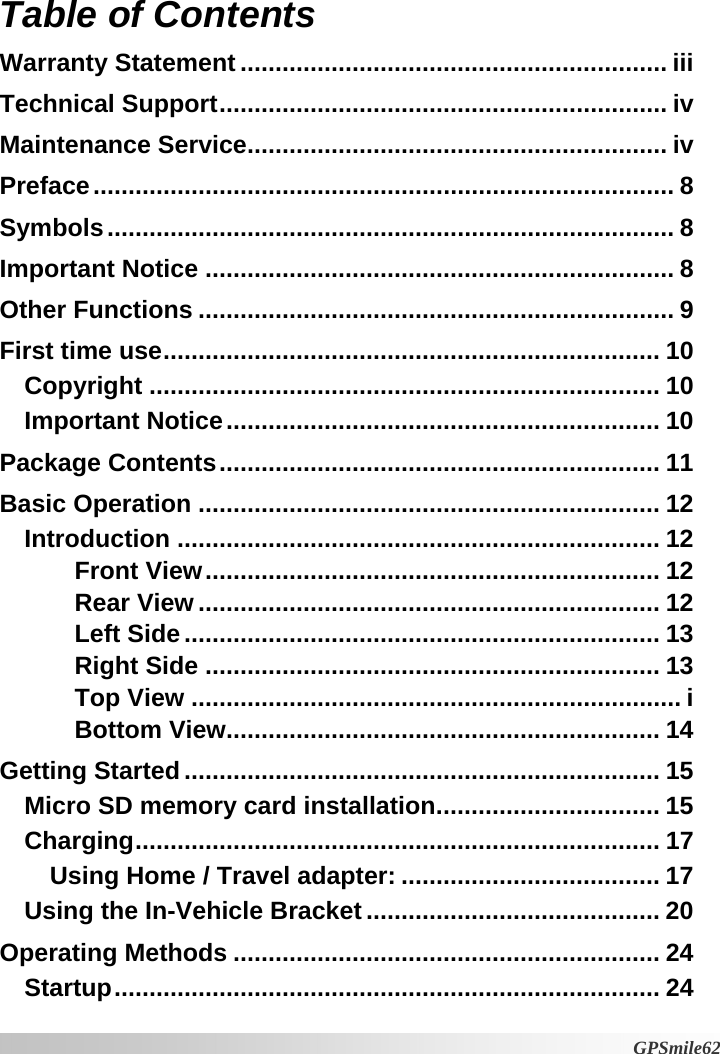 Table of Contents  Warranty Statement ............................................................. iii Technical Support................................................................ iv Maintenance Service............................................................ iv Preface................................................................................... 8 Symbols................................................................................. 8 Important Notice ................................................................... 8 Other Functions .................................................................... 9 First time use....................................................................... 10 Copyright ......................................................................... 10 Important Notice.............................................................. 10 Package Contents............................................................... 11 Basic Operation .................................................................. 12 Introduction ..................................................................... 12 Front View................................................................. 12 Rear View .................................................................. 12 Left Side.................................................................... 13 Right Side ................................................................. 13 Top View ...................................................................... i Bottom View.............................................................. 14 Getting Started.................................................................... 15 Micro SD memory card installation................................ 15 Charging........................................................................... 17 Using Home / Travel adapter: ..................................... 17 Using the In-Vehicle Bracket .......................................... 20 Operating Methods ............................................................. 24 Startup.............................................................................. 24  GPSmile62 