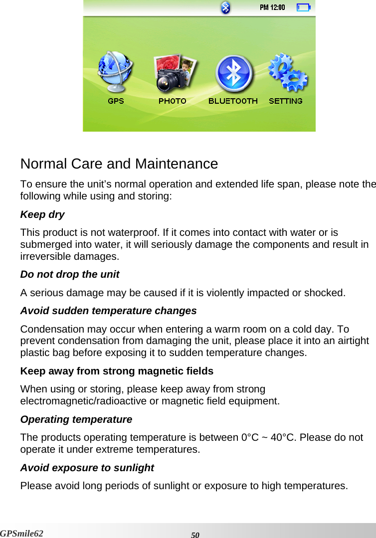   Normal Care and Maintenance To ensure the unit’s normal operation and extended life span, please note the following while using and storing:  Keep dry This product is not waterproof. If it comes into contact with water or is submerged into water, it will seriously damage the components and result in irreversible damages.  Do not drop the unit A serious damage may be caused if it is violently impacted or shocked.  Avoid sudden temperature changes Condensation may occur when entering a warm room on a cold day. To prevent condensation from damaging the unit, please place it into an airtight plastic bag before exposing it to sudden temperature changes.  Keep away from strong magnetic fields When using or storing, please keep away from strong electromagnetic/radioactive or magnetic field equipment.  Operating temperature The products operating temperature is between 0°C ~ 40°C. Please do not operate it under extreme temperatures.  Avoid exposure to sunlight Please avoid long periods of sunlight or exposure to high temperatures.    50GPSmile62 
