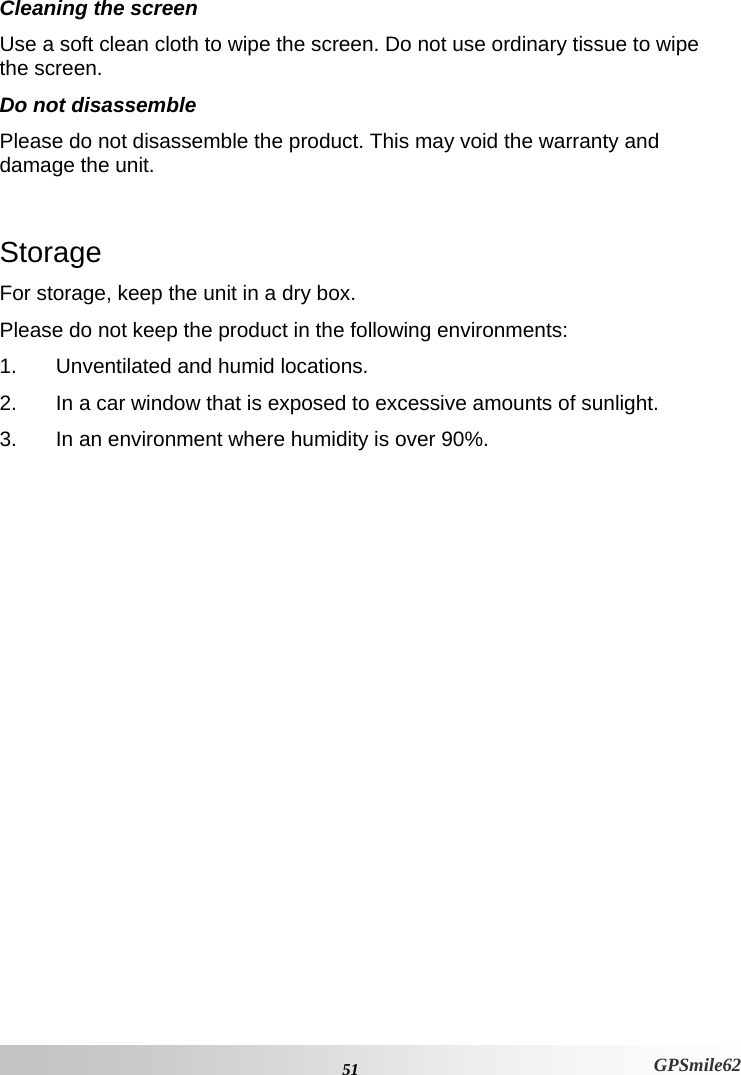 Cleaning the screen Use a soft clean cloth to wipe the screen. Do not use ordinary tissue to wipe the screen.  Do not disassemble Please do not disassemble the product. This may void the warranty and damage the unit.   Storage For storage, keep the unit in a dry box.  Please do not keep the product in the following environments:  1.  Unventilated and humid locations.  2.  In a car window that is exposed to excessive amounts of sunlight.  3.  In an environment where humidity is over 90%.   51 GPSmile62 