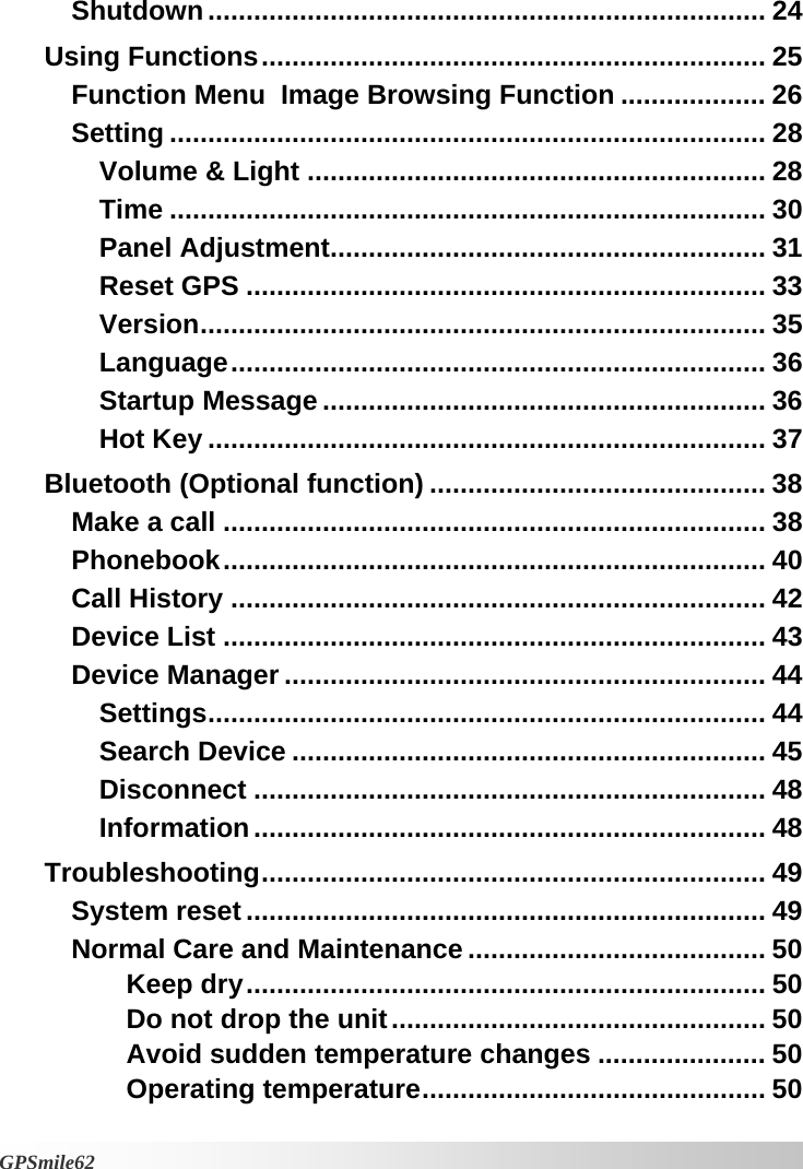 Shutdown ......................................................................... 24 Using Functions.................................................................. 25 Function Menu  Image Browsing Function ................... 26 Setting .............................................................................. 28 Volume &amp; Light ............................................................ 28 Time .............................................................................. 30 Panel Adjustment......................................................... 31 Reset GPS .................................................................... 33 Version.......................................................................... 35 Language...................................................................... 36 Startup Message .......................................................... 36 Hot Key ......................................................................... 37 Bluetooth (Optional function) ............................................ 38 Make a call ....................................................................... 38 Phonebook....................................................................... 40 Call History ...................................................................... 42 Device List ....................................................................... 43 Device Manager ............................................................... 44 Settings......................................................................... 44 Search Device .............................................................. 45 Disconnect ................................................................... 48 Information................................................................... 48 Troubleshooting.................................................................. 49 System reset .................................................................... 49 Normal Care and Maintenance ....................................... 50 Keep dry.................................................................... 50 Do not drop the unit................................................. 50 Avoid sudden temperature changes ...................... 50 Operating temperature............................................. 50   GPSmile62 