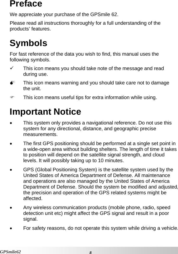 Preface We appreciate your purchase of the GPSmile 62.  Please read all instructions thoroughly for a full understanding of the products’ features.  Symbols For fast reference of the data you wish to find, this manual uses the following symbols.  9  This icon means you should take note of the message and read during use.   0  This icon means warning and you should take care not to damage the unit.  )  This icon means useful tips for extra information while using.  Important Notice •  This system only provides a navigational reference. Do not use this system for any directional, distance, and geographic precise measurements.  •  The first GPS positioning should be performed at a single set point in a wide-open area without building shelters. The length of time it takes to position will depend on the satellite signal strength, and cloud levels. It will possibly taking up to 10 minutes.  •  GPS (Global Positioning System) is the satellite system used by the United States of America Department of Defense. All maintenance and operations are also managed by the United States of America Department of Defense. Should the system be modified and adjusted, the precision and operation of the GPS related systems might be affected.  •  Any wireless communication products (mobile phone, radio, speed detection unit etc) might affect the GPS signal and result in a poor signal.  •  For safety reasons, do not operate this system while driving a vehicle.     8 GPSmile62 