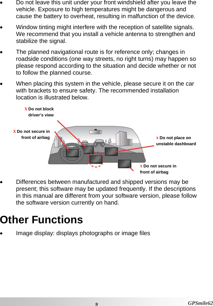 •  Do not leave this unit under your front windshield after you leave the vehicle. Exposure to high temperatures might be dangerous and cause the battery to overheat, resulting in malfunction of the device. •  Window tinting might interfere with the reception of satellite signals. We recommend that you install a vehicle antenna to strengthen and stabilize the signal.  •  The planned navigational route is for reference only; changes in roadside conditions (one way streets, no right turns) may happen so please respond according to the situation and decide whether or not to follow the planned course.  •  When placing this system in the vehicle, please secure it on the car with brackets to ensure safety. The recommended installation location is illustrated below.     X Do not blockdriver’s viewX Do not secure in front of airbag X Do not place on unstable dashboard X Do not secure in front of airbag •  Differences between manufactured and shipped versions may be present; this software may be updated frequently. If the descriptions in this manual are different from your software version, please follow the software version currently on hand.  Other Functions •  Image display: displays photographs or image files  9  GPSmile62 