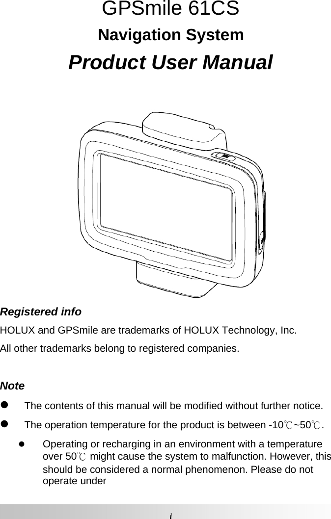  iGPSmile 61CS Navigation System Product User Manual   Registered info HOLUX and GPSmile are trademarks of HOLUX Technology, Inc. All other trademarks belong to registered companies.   Note  The contents of this manual will be modified without further notice.   The operation temperature for the product is between -10℃~50℃.   Operating or recharging in an environment with a temperature over 50℃ might cause the system to malfunction. However, this should be considered a normal phenomenon. Please do not operate under 