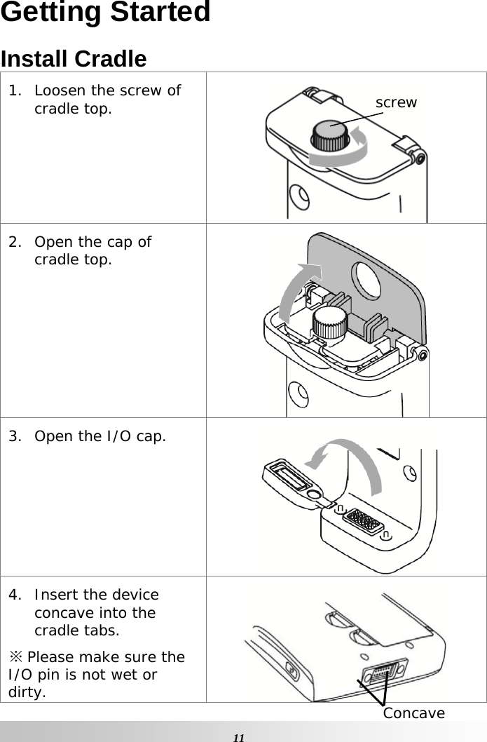   11Getting Started Install Cradle 1. Loosen the screw of cradle top.  2. Open the cap of cradle top.  3. Open the I/O cap.  4. Insert the device concave into the cradle tabs. ※ Please make sure the I/O pin is not wet or dirty.   Concave screw 