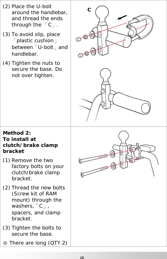     16(2) Place the U-bolt around the handlebar, and thread the ends through the 「C」. (3) To avoid slip, place 「plastic cushion」between「U-bolt」and handlebar. (4) Tighten the nuts to secure the base. Do not over tighten.   Method 2: To install at clutch/brake clamp bracket (1) Remove the two factory bolts on your clutch/brake clamp bracket. (2) Thread the new bolts (Screw kit of RAM mount) through the washers,「C」, spacers, and clamp bracket. (3) Tighten the bolts to secure the base. ※ There are long (QTY.2)  C 
