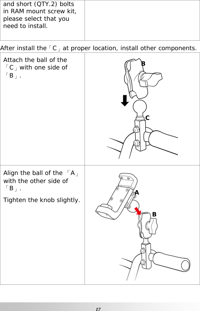   17and short (QTY.2) bolts in RAM mount screw kit, please select that you need to install.  After install the「C」at proper location, install other components. Attach the ball of the 「C」with one side of 「B」.  Align the ball of the 「A」with the other side of「B」. Tighten the knob slightly.  B C A B 