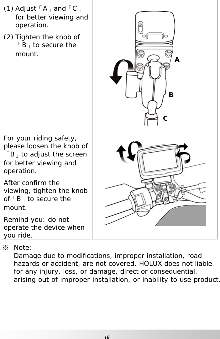     18(1) Adjust「A」and「C」for better viewing and operation. (2) Tighten the knob of 「B」to secure the mount.  For your riding safety, please loosen the knob of「B」to adjust the screen for better viewing and operation. After confirm the viewing, tighten the knob of「B」to secure the mount. Remind you: do not operate the device when you ride.  ※ Note:  Damage due to modifications, improper installation, road hazards or accident, are not covered. HOLUX does not liable for any injury, loss, or damage, direct or consequential, arising out of improper installation, or inability to use product.  B C A 