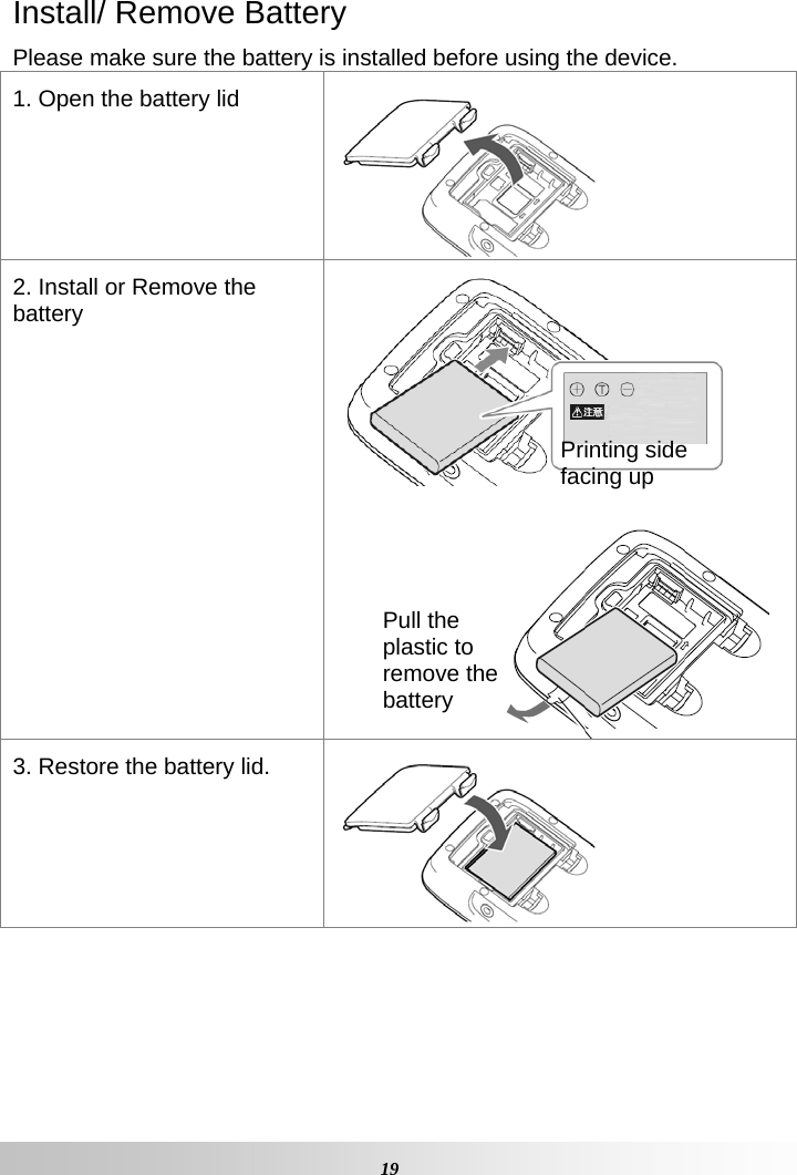   19Install/ Remove Battery Please make sure the battery is installed before using the device. 1. Open the battery lid 2. Install or Remove the battery   3. Restore the battery lid.   Printing side facing up Pull the plastic to remove the battery 