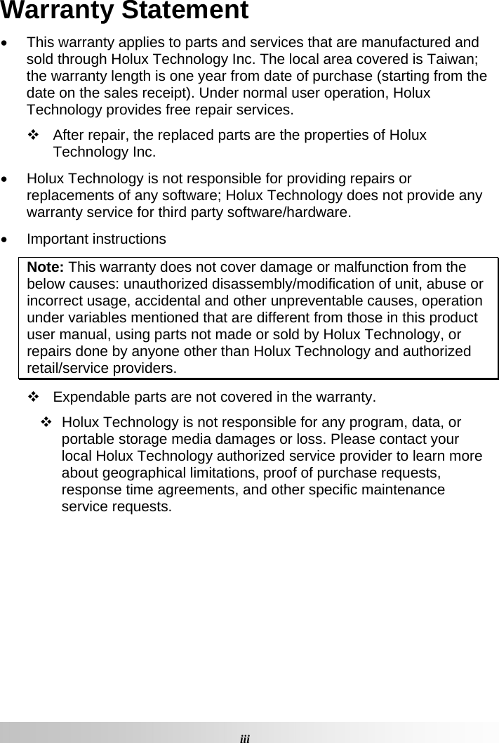  iiiWarranty Statement   This warranty applies to parts and services that are manufactured and sold through Holux Technology Inc. The local area covered is Taiwan; the warranty length is one year from date of purchase (starting from the date on the sales receipt). Under normal user operation, Holux Technology provides free repair services.    After repair, the replaced parts are the properties of Holux Technology Inc.    Holux Technology is not responsible for providing repairs or replacements of any software; Holux Technology does not provide any warranty service for third party software/hardware.   Important instructions Note: This warranty does not cover damage or malfunction from the below causes: unauthorized disassembly/modification of unit, abuse or incorrect usage, accidental and other unpreventable causes, operation under variables mentioned that are different from those in this product user manual, using parts not made or sold by Holux Technology, or repairs done by anyone other than Holux Technology and authorized retail/service providers.    Expendable parts are not covered in the warranty.    Holux Technology is not responsible for any program, data, or portable storage media damages or loss. Please contact your local Holux Technology authorized service provider to learn more about geographical limitations, proof of purchase requests, response time agreements, and other specific maintenance service requests.     