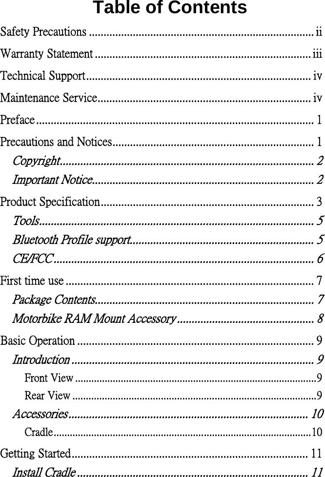  Table of Contents Safety Precautions ............................................................................. iiWarranty Statement .......................................................................... iiiTechnical Support ............................................................................. ivMaintenance Service ......................................................................... ivPreface ............................................................................................... 1Precautions and Notices ..................................................................... 1Copyright ....................................................................................... 2Important Notice ............................................................................ 2Product Specification ......................................................................... 3Tools .............................................................................................. 5Bluetooth Profile support ............................................................... 5CE/FCC ......................................................................................... 6First time use ..................................................................................... 7Package Contents........................................................................... 7Motorbike RAM Mount Accessory ............................................... 8Basic Operation ................................................................................. 9Introduction ................................................................................... 9Front View .......................................................................................... 9Rear View ........................................................................................... 9Accessories .................................................................................. 10Cradle ................................................................................................ 10Getting Started ................................................................................. 11Install Cradle ............................................................................... 11