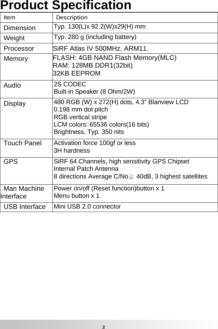   3 Product Specification Item Description Dimension  Typ. 130(L)x 92.2(W)x29(H) mm Weight  Typ. 280 g (including battery) Processor  SiRF Atlas IV 500MHz, ARM11. Memory  FLASH: 4GB NAND Flash Memory(MLC) RAM: 128MB DDR1(32bit) 32KB EEPROM Audio 2S CODEC Built-in Speaker (8 Ohm/2W) Display  480 RGB (W) x 272(H) dots, 4.3” Blanview LCD 0.198 mm dot pitch RGB vertical stripe LCM colors: 65536 colors(16 bits) Brightness, Typ. 350 nits Touch Panel  Activation force 100gf or less 3H hardness GPS  SiRF 64 Channels, high sensitivity GPS Chipset Internal Patch Antenna 8 directions Average C/No≧ 40dB, 3 highest satellites Man Machine Interface  Power on/off (Reset function)button x 1 Menu button x 1 USB Interface  Mini USB 2.0 connector 