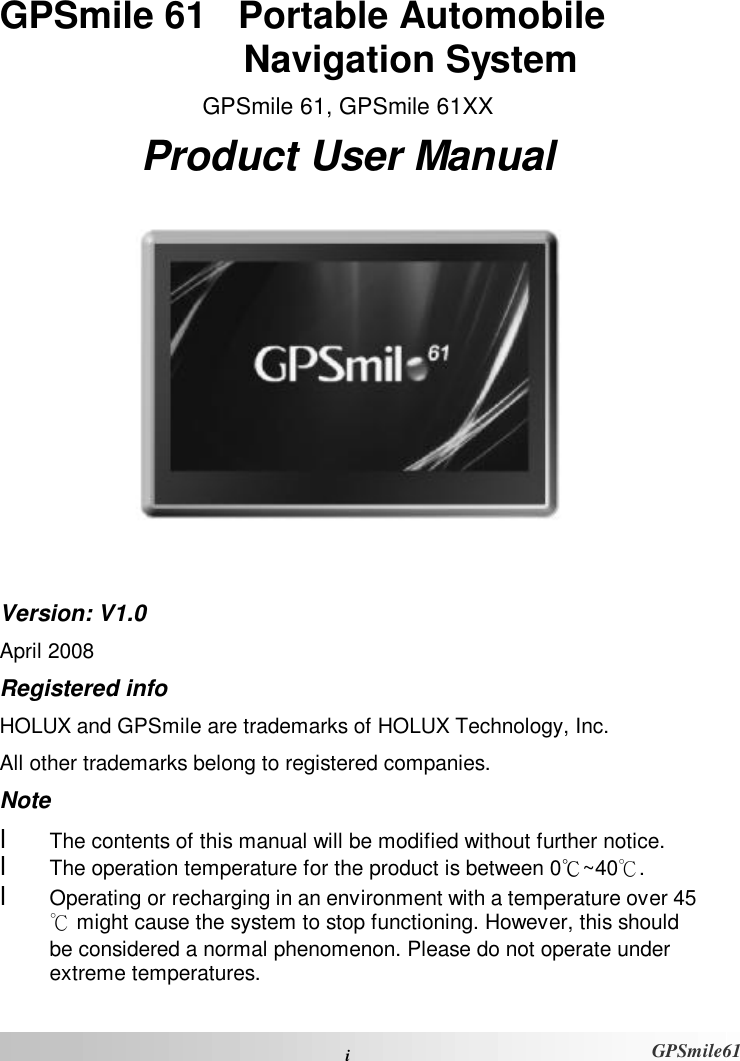  i GPSmile61 GPSmile 61   Portable Automobile Navigation System GPSmile 61, GPSmile 61XX Product User Manual   Version: V1.0 April 2008 Registered info HOLUX and GPSmile are trademarks of HOLUX Technology, Inc. All other trademarks belong to registered companies.  Note l  The contents of this manual will be modified without further notice.  l  The operation temperature for the product is between 0℃~40℃.  l  Operating or recharging in an environment with a temperature over 45℃ might cause the system to stop functioning. However, this should be considered a normal phenomenon. Please do not operate under extreme temperatures. 