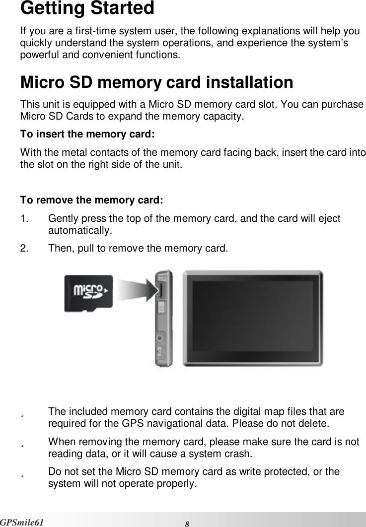   8 GPSmile61 Getting Started If you are a first-time system user, the following explanations will help you quickly understand the system operations, and experience the system’s powerful and convenient functions.  Micro SD memory card installation This unit is equipped with a Micro SD memory card slot. You can purchase Micro SD Cards to expand the memory capacity.  To insert the memory card:  With the metal contacts of the memory card facing back, insert the card into the slot on the right side of the unit.  To remove the memory card:  1. Gently press the top of the memory card, and the card will eject automatically.  2. Then, pull to remove the memory card.    ü  The included memory card contains the digital map files that are required for the GPS navigational data. Please do not delete.  ü  When removing the memory card, please make sure the card is not reading data, or it will cause a system crash.  ü  Do not set the Micro SD memory card as write protected, or the system will not operate properly.  