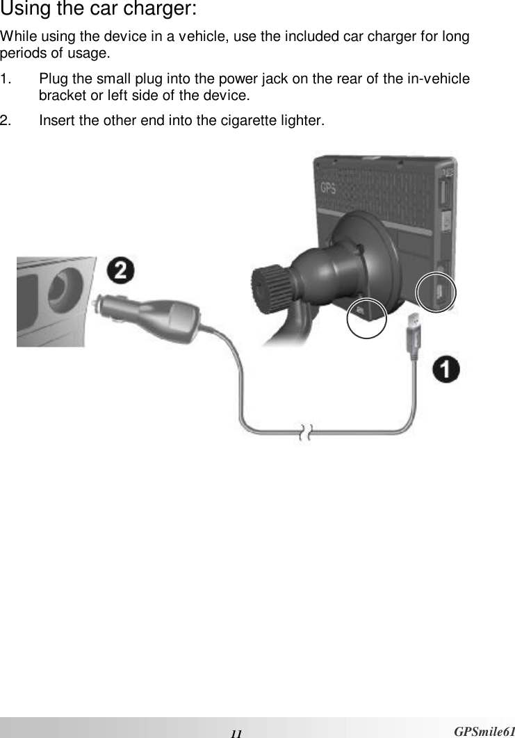  11 GPSmile61 Using the car charger: While using the device in a vehicle, use the included car charger for long periods of usage.  1. Plug the small plug into the power jack on the rear of the in-vehicle bracket or left side of the device.  2. Insert the other end into the cigarette lighter.  