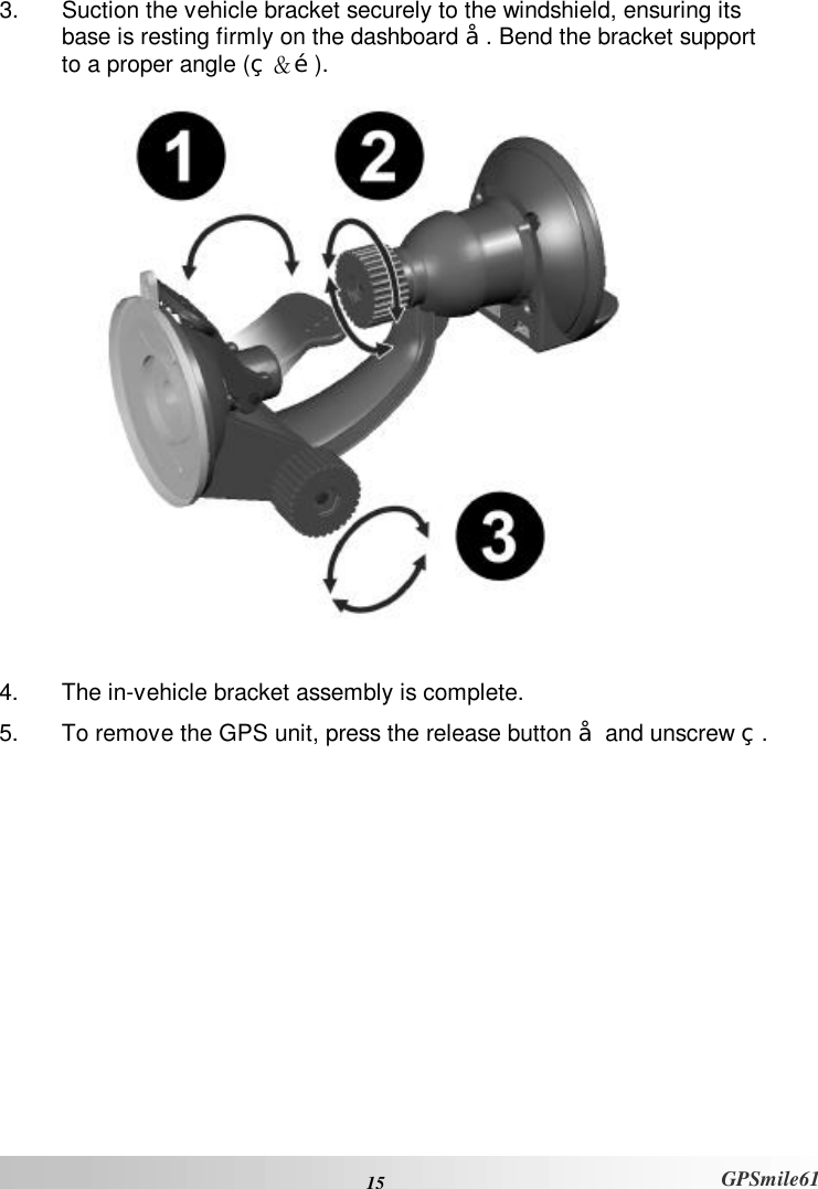  15 GPSmile61 3. Suction the vehicle bracket securely to the windshield, ensuring its base is resting firmly on the dashboard Œ. Bend the bracket support to a proper angle (•＆Ž).    4. The in-vehicle bracket assembly is complete.  5. To remove the GPS unit, press the release button Œ and unscrew •. 