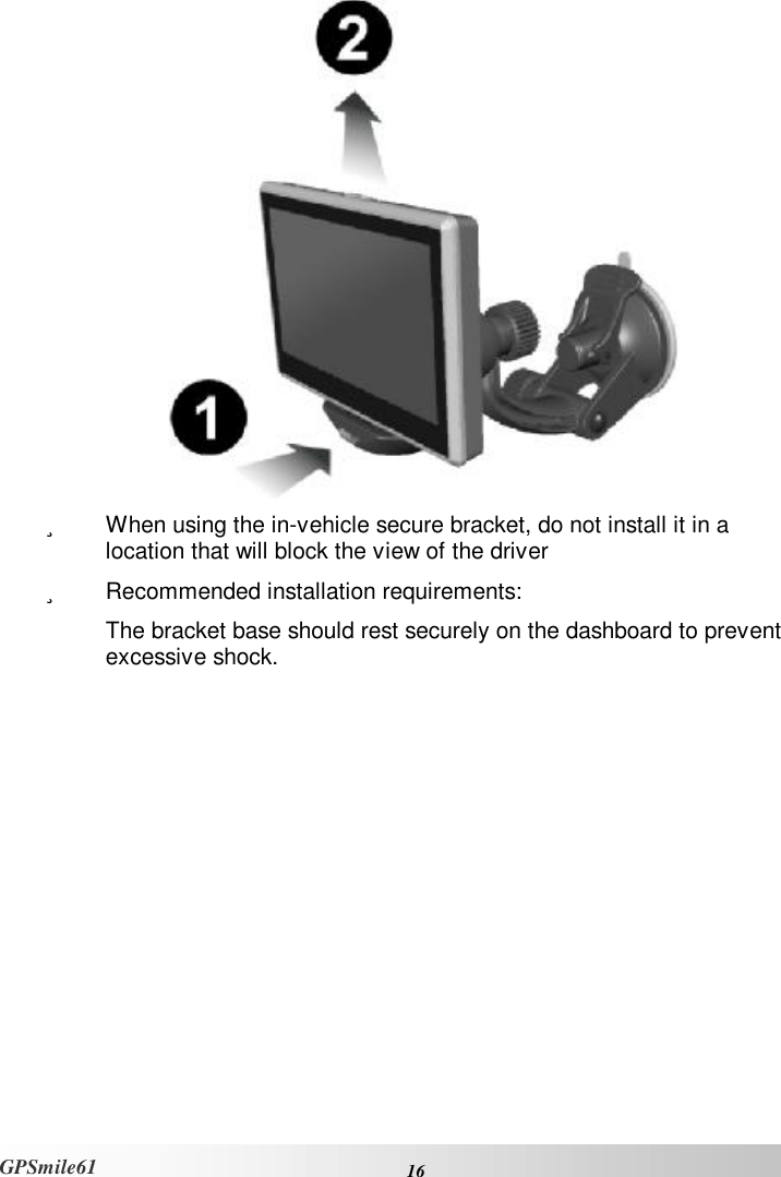    16 GPSmile61  ü  When using the in-vehicle secure bracket, do not install it in a location that will block the view of the driver ü  Recommended installation requirements:  The bracket base should rest securely on the dashboard to prevent excessive shock.     