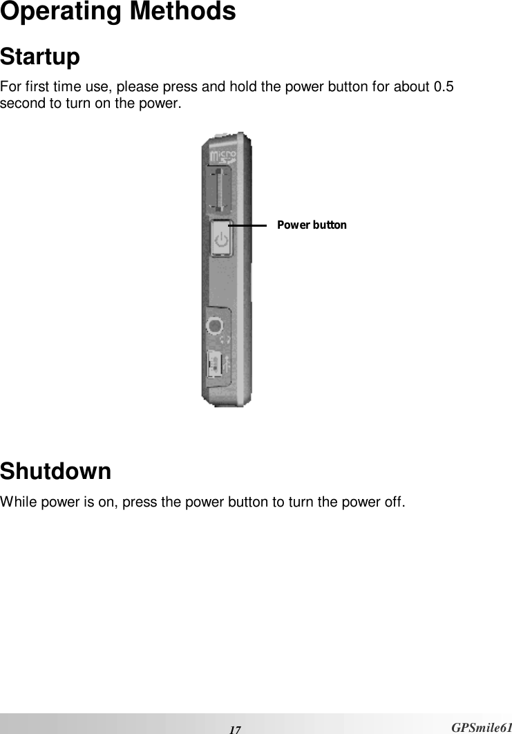  17 GPSmile61 Operating Methods Startup For first time use, please press and hold the power button for about 0.5 second to turn on the power.    Shutdown While power is on, press the power button to turn the power off.  Power button 